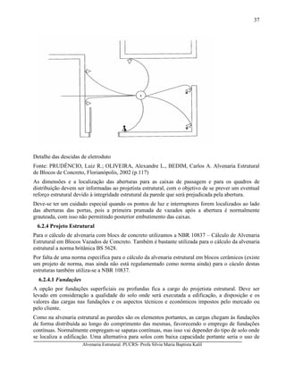 Alvenaria Estrutural. PUCRS- Profa Sílvia Maria Baptista Kalil
37
Detalhe das descidas de eletroduto
Fonte: PRUDÊNCIO, Luiz R.; OLIVEIRA, Alexandre L., BEDIM, Carlos A. Alvenaria Estrutural
de Blocos de Concreto, Florianópolis, 2002 (p.117)
As dimensões e a localização das aberturas para as caixas de passagem e para os quadros de
distribuição devem ser informadas ao projetista estrutural, com o objetivo de se prever um eventual
reforço estrutural devido à integridade estrutural da parede que será prejudicada pela abertura.
Deve-se ter um cuidado especial quando os pontos de luz e interruptores forem localizados ao lado
das aberturas das portas, pois a primeira prumada de vazados após a abertura é normalmente
grauteada, com isso não permitindo posterior embutimento das caixas.
6.2.4 Projeto Estrutural
Para o cálculo de alvenaria com blocs de concreto utilizamos a NBR 10837 – Cálculo de Alvenaria
Estrutural em Blocos Vazados de Concreto. Também é bastante utilizada para o cálculo da alvenaria
estrutural a norma britânica BS 5628.
Por falta de uma norma específica para o cálculo da alvenaria estrutural em blocos cerâmicos (existe
um projeto de norma, mas ainda não está regulamentado como norma ainda) para o cáculo destas
estruturas também utiliza-se a NBR 10837.
6.2.4.1 Fundações
A opção por fundações superficiais ou profundas fica a cargo do projetista estrutural. Deve ser
levado em consideração a qualidade do solo onde será executada a edificação, a disposição e os
valores das cargas nas fundações e os aspectos técnicos e econômicos impostos pelo mercado ou
pelo cliente.
Como na alvenaria estrutural as paredes são os elementos portantes, as cargas chegam às fundações
de forma distribuída ao longo do comprimento das mesmas, favorecendo o emprego de fundações
contínuas. Normalmente empregam-se sapatas contínuas, mas isso vai depender do tipo de solo onde
se localiza a edificação. Uma alternativa para solos com baixa capacidade portante seria o uso de
 