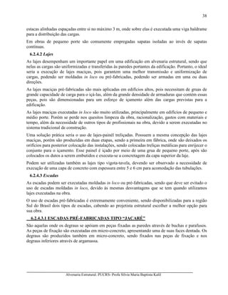 Alvenaria Estrutural. PUCRS- Profa Sílvia Maria Baptista Kalil
38
estacas alinhadas espaçadas entre si no máximo 3 m, onde sobre elas é executada uma viga baldrame
para a distribuição das cargas.
Em obras de pequeno porte são comumente empregadas sapatas isoladas ao invés de sapatas
contínuas.
6.2.4.2 Lajes
As lajes desempenham um importante papel em uma edificação em alvenaria estrutural, sendo que
nelas as cargas são uniformizadas e transferidas às paredes portantes da edificação. Portanto, o ideal
seria a execução de lajes maciças, pois garantem uma melhor transmissão e uniformização de
cargas, podendo ser moldadas in loco ou pré-fabricadas, podendo ser armadas em uma ou duas
direções.
As lajes maciças pré-fabricadas são mais aplicadas em edifícios altos, pois necessitam de gruas de
grande capacidade de carga para o içá-las, além da grande densidade de armaduras que contém essas
peças, pois são dimensionadas para um esforço de içamento além das cargas previstas para a
edificação.
As lajes maciças executadas in loco são muito utilizadas, principalmente em edifícios de pequeno e
médio porte. Porém se perde nos quesitos limpeza da obra, racionalização, gastos com materiais e
tempo, além da necessidade de outros tipos de profissionais na obra, devido a serem executadas no
sistema tradicional de construção.
Uma solução prática seria o uso de lajes-painél treliçadas. Possuem a mesma concepção das lajes
maciças, porém são produzidas em duas etapas, sendo a primeira em fábrica, onde são deixados os
orifícios para posterior colocação das instalações, sendo colocadas treliças metálicas para enrijecer o
conjunto para o içamento. Esse painel é içado por meio de uma grua de pequeno porte, após são
colocados os dutos a serem embutidos e executa-se a concretagem da capa superior da laje.
Podem ser utilizadas também as lajes tipo vigota-tavela, devendo ser observado a necessidade de
execução de uma capa de concreto com espessura entre 5 e 6 cm para acomodação das tubulações.
6.2.4.3 Escadas
As escadas podem ser executadas moldadas in loco ou pré-fabricadas, sendo que deve ser evitado o
uso de escadas moldadas in loco, devido às mesmas desvantagens que se tem quando utilizamos
lajes executadas na obra.
O uso de escadas pré-fabricadas é extremamente conveniente, sendo disponibilizadas para a região
Sul do Brasil dois tipos de escadas, cabendo ao projetista estrutural escolher a melhor opção para
sua obra.
6.2.4.3.1 ESCADAS PRÉ-FABRICADAS TIPO “JACARÉ”
São aquelas onde os degraus se apóiam em peças fixadas as paredes através de buchas e parafusos.
As peças de fixação são executadas em micro-concreto, apresentando uma de suas faces dentada. Os
degraus são produzidos também em micro-concreto, sendo fixados nas peças de fixação e nos
degraus inferiores através de argamassa.
 