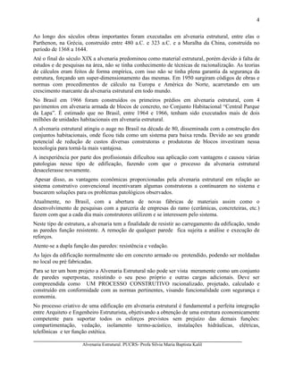 Alvenaria Estrutural. PUCRS- Profa Sílvia Maria Baptista Kalil
4
Ao longo dos séculos obras importantes foram executadas em alvenaria estrutural, entre elas o
Parthenon, na Grécia, construído entre 480 a.C. e 323 a.C. e a Muralha da China, construída no
período de 1368 a 1644.
Até o final do século XIX a alvenaria predominou como material estrutural, porém devido à falta de
estudos e de pesquisas na área, não se tinha conhecimento de técnicas de racionalização. As teorias
de cálculos eram feitos de forma empírica, com isso não se tinha plena garantia da segurança da
estrutura, forçando um super-dimensionamento das mesmas. Em 1950 surgiram códigos de obras e
normas com procedimentos de cálculo na Europa e América do Norte, acarretando em um
crescimento marcante da alvenaria estrutural em todo mundo.
No Brasil em 1966 foram construídos os primeiros prédios em alvenaria estrutural, com 4
pavimentos em alvenaria armada de blocos de concreto, no Conjunto Habitacional “Central Parque
da Lapa”. É estimado que no Brasil, entre 1964 e 1966, tenham sido executados mais de dois
milhões de unidades habitacionais em alvenaria estrutural.
A alvenaria estrutural atingiu o auge no Brasil na década de 80, disseminada com a construção dos
conjuntos habitacionais, onde ficou tida como um sistema para baixa renda. Devido ao seu grande
potencial de redução de custos diversas construtoras e produtoras de blocos investiram nessa
tecnologia para torná-la mais vantajosa.
A inexperiência por parte dos profissionais dificultou sua aplicação com vantagens e causou várias
patologias nesse tipo de edificação, fazendo com que o processo da alvenaria estrutural
desacelerasse novamente.
Apesar disso, as vantagens econômicas proporcionadas pela alvenaria estrutural em relação ao
sistema construtivo convencional incentivaram algumas construtoras a continuarem no sistema e
buscarem soluções para os problemas patológicos observados.
Atualmente, no Brasil, com a abertura de novas fábricas de materiais assim como o
desenvolvimento de pesquisas com a parceria de empresas do ramo (cerâmicas, concreteiras, etc.)
fazem com que a cada dia mais construtores utilizem e se interessem pelo sistema.
Neste tipo de estrutura, a alvenaria tem a finalidade de resistir ao carregamento da edificação, tendo
as paredes função resistente. A remoção de qualquer parede fica sujeita a análise e execução de
reforços.
Atente-se a dupla função das paredes: resistência e vedação.
As lajes da edificação normalmente são em concreto armado ou protendido, podendo ser moldadas
no local ou pré fabricadas.
Para se ter um bom projeto a Alvenaria Estrutural não pode ser vista meramente como um conjunto
de paredes superpostas, resistindo o seu peso próprio e outras cargas adicionais. Deve ser
compreendida como UM PROCESSO CONSTRUTIVO racionalizado, projetado, calculado e
construído em conformidade com as normas pertinentes, visando funcionalidade com segurança e
economia.
No processo criativo de uma edificação em alvenaria estrutural é fundamental a perfeita integração
entre Arquiteto e Engenheiro Estruturista, objetivando a obtenção de uma estrutura economicamente
competente para suportar todos os esforços previstos sem prejuízo das demais funções:
compartimentação, vedação, isolamento termo-acústico, instalações hidráulicas, elétricas,
telefônicas e ter função estética.
 