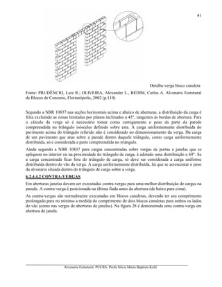 Alvenaria Estrutural. PUCRS- Profa Sílvia Maria Baptista Kalil
41
Detalhe verga bloco canaleta
Fonte: PRUDÊNCIO, Luiz R.; OLIVEIRA, Alexandre L., BEDIM, Carlos A. Alvenaria Estrutural
de Blocos de Concreto, Florianópolis, 2002 (p.110)
Segundo a NBR 10837 nas seções horizontais acima e abaixo de aberturas, a distribuição da carga é
feita excluindo as zonas limitadas por planos inclinados a 45°, tangentes às bordas de abertura. Para
o cálculo da verga só é necessário tomar como carregamento o peso da parte da parede
compreendida no triângulo isósceles definido sobre esta. A carga uniformemente distribuída do
pavimento acima do triângulo referido não é considerado no dimensionamento da verga. Da carga
de um pavimento que atue sobre a parede dentro daquele triângulo, como carga uniformemente
distribuída, só e considerada a parte compreendida no triângulo.
Ainda segundo a NBR 10837 para cargas concentradas sobre vergas de portas e janelas que se
apliquem no interior ou na proximidade do triângulo de carga, é adotado uma distribuição a 60°. Se
a carga concentrada ficar fora do triângulo de carga, só deve ser considerada a carga uniforme
distribuída dentro do vão da verga. À carga uniformemente distribuída, há que se acrescentar o peso
da alvenaria situada dentro do triângulo de carga sobre a verga.
6.2.4.4.2 CONTRA-VERGAS
Em aberturas janelas devem ser executadas contra-vergas para uma melhor distribuição de cargas na
parede. A contra-verga é posicionada na última fiada antes da abertura (de baixo para cima).
As contra-vergas são normalmente executadas em blocos canaletas, devendo ter seu comprimento
prolongado para no mínimo a medida do comprimento de dois blocos canaletas para ambos os lados
do vão (como nas vergas de aberturas de janelas). Na figura 28 é demonstrada uma contra-verga em
abertura de janela.
 