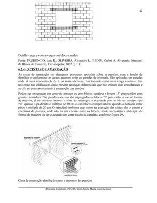 Alvenaria Estrutural. PUCRS- Profa Sílvia Maria Baptista Kalil
42
Detalhe verga e contra-verga com bloco canaleta
Fonte: PRUDÊNCIO, Luiz R.; OLIVEIRA, Alexandre L., BEDIM, Carlos A. Alvenaria Estrutural
de Blocos de Concreto, Florianópolis, 2002 (p.111)
6.2.4.4.3 CINTAS DE AMARRAÇÃO
As cintas de amarração são elementos estruturais apoiados sobre as paredes, com a função de
distribuir e uniformizar as cargas atuantes sobre as paredes de alvenaria. São aplicadas em paredes
onde há uma concentração de 2 ou mais aberturas, funcionando como uma verga contínua. Sua
utilização nas edificações ainda previne recalques diferenciais que não tenham sido considerados e
auxilia no contraventamento e amarração das paredes.
Podem ser executadas em concreto armado ou com blocos canaleta e blocos “J” preenchidos com
graute e armadura. Nas paredes externas são empregados os blocos “J” para evitar o uso de formas
de madeira, já nas paredes internas a cinta de amarração é executada com os blocos canaleta tipo
“U” quando o pé-direito é múltiplo de 20 cm e com blocos compensadores quando a distância entre
pisos é múltipla de 20 cm. O principal problema que temos na execução das cintas são os cantos e
encontros de paredes, onde não há um encaixe entre os blocos, sendo necessário a utilização de
formas de madeira ou ser executado um corte na aba da canaleta, conforme figura 29.
Cinta de amarração-detalhe de canto e encontro das paredes
 