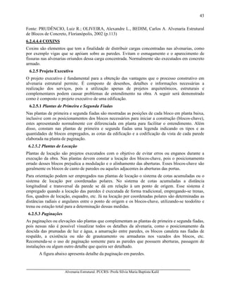Alvenaria Estrutural. PUCRS- Profa Sílvia Maria Baptista Kalil
43
Fonte: PRUDÊNCIO, Luiz R.; OLIVEIRA, Alexandre L., BEDIM, Carlos A. Alvenaria Estrutural
de Blocos de Concreto, Florianópolis, 2002 (p.113)
6.2.4.4.4 COXINS
Coxins são elementos que tem a finalidade de distribuir cargas concentradas nas alvenarias, como
por exemplo vigas que se apóiam sobre as paredes. Evitam o esmagamento e o aparecimento de
fissuras nas alvenarias oriundos dessa carga concentrada. Normalmente são executados em concreto
armado.
6.2.5 Projeto Executivo
O projeto executivo é fundamental para a obtenção das vantagens que o processo construtivo em
alvenaria estrutural permite. É composto de desenhos, detalhes e informações necessárias a
realização dos serviços, pois a utilização apenas de projetos arquitetônicos, estruturais e
complementares podem causar problemas de entendimento na obra. A seguir será demonstrado
como é composto o projeto executivo de uma edificação.
6.2.5.1 Plantas de Primeira e Segunda Fiadas
Nas plantas de primeira e segunda fiadas são mostradas as posições de cada bloco em planta baixa,
inclusive com os posicionamentos dos blocos necessários para iniciar a construção (blocos-chave),
estes apresentando normalmente cor diferenciada em planta para facilitar o entendimento. Além
disso, constam nas plantas de primeira e segunda fiadas uma legenda indicando os tipos e as
quantidades de blocos empregados, as cotas da edificação e a codificação da vista de cada parede
elaborada na planta de paginação.
6.2.5.2 Plantas de Locação
Plantas de locação são projetos executados com o objetivo de evitar erros ou enganos durante a
execução da obra. Nas plantas devem constar a locação dos blocos-chave, pois o posicionamento
errado desses blocos prejudica a modulação e o alinhamento das aberturas. Esses blocos-chave são
geralmente os blocos de canto de paredes ou aqueles adjacentes às aberturas das portas.
Para orientação podem ser empregados nas plantas de locação o sistema de cotas acumuladas ou o
sistema de locação por coordenadas polares. No sistema de cotas acumuladas a distância
longitudinal e transversal da parede se dá em relação à um ponto de origem. Esse sistema é
empregado quando a locação das paredes é executada de forma tradicional, empregando-se trenas,
fios, quadros de locação, esquadro, etc. Já na locação por coordenadas polares são determinadas as
distâncias radiais e angulares entre o ponto de origem e os blocos-chave, utilizando-se teodolito e
trena ou estação total para a determinação dessas medidas.
6.2.5.3 Paginações
As paginações ou elevações são plantas que complementam as plantas de primeira e segunda fiadas,
pois nessas não é possível visualizar todos os detalhes da alvenaria, como o posicionamento da
descida das prumadas de luz e água, a amarração entre paredes, os blocos canaleta nas fiadas de
respaldo, a existência ou não de grauteamento ou armaduras nos vazados dos blocos, etc.
Recomenda-se o uso de paginação somente para as paredes que possuem aberturas, passagem de
instalações ou algum outro detalhe que queira ser detalhado.
A figura abaixo apresenta detalhe da paginação em paredes.
 