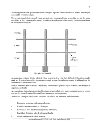 Alvenaria Estrutural. PUCRS- Profa Sílvia Maria Baptista Kalil
5
A concepção estrutural pode ser facilitada se alguns aspectos forem observados: forma; distribuição
das paredes resistentes; lajes.
Um projeto arquitetônico em alvenaria portante será mais econômico na medida em que for mais
repetitivo e tiver paredes coincidentes nos diversos pavimentos, dispensando elementos auxiliares
ou estrutura de transição.
A capacidade portante (tensão admissível) da alvenaria deve estar bem definida. Esta determinação
pode ser feita em laboratório ou apenas estimada sempre baseada em ensaios já elaborados e de
acordo com o material utilizado.
Para se obter uma boa alvenaria, é necessário controlar não apenas o tijolo ou bloco, mas também a
argamassa utilizada.
A execução da alvenaria portante também deve ser controlada pois a espessura das juntas, o prumo
das paredes e sua altura também modificam a sua capacidade resistente.
As maiores vantagens da alvenaria estrutural em relação aos processos tradicionais são:
• Economia no uso de madeira para formas;
• Redução no uso de concreto e ferragens;
• Redução na mão-de-obra em carpintaria e ferraria;
• Facilidade de treinar mão-de-obra qualificada;
• Projetos são mais fáceis de detalhar;
parede
Laje de
entrepiso
1º PAV.
2º PAV.
3º PAV.
PLANTA DE CORTE
 