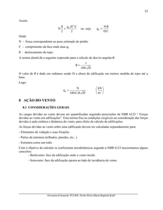 Alvenaria Estrutural. PUCRS- Profa Sílvia Maria Baptista Kalil
53
Assim:
2
C.H.q
2
N
2
d
=
δ
ou seja:
C.H
.N
qd
θ
=
Onde:
N - força correspondente ao peso estimado do prédio
C - comprimento da face onde atua qd
δ - deslocamento do topo.
A norma alemã dá a seguinte expressão para o cálculo do desvio angular θ:
H.100
1
=θ
O valor de θ é dado em radianos sendo H a altura da edificação em metros medida do topo até a
base.
Logo:






= 2d
m
kN
H.H.C.100
N
q
8 AÇÃO DO VENTO
8.1 CONSIDERAÇÕES GERAIS
As cargas devidas ao vento devem ser quantificadas seguindo prescrições da NBR 6123 “ Forças
devidas ao vento em edificações”. Esta norma fixa as condições exigíveis na consideração das forças
devidas à ação estática e dinâmica do vento, para efeito de cálculo de edificações.
As forças devidas ao vento sobre uma edificação devem ser calculadas separadamente para:
- Elementos de vedação e suas fixações
- Partes da estrutura (telhados, paredes, etc...)
- Estrutura como um todo.
Com o objetivo de calcular os coeficientes aerodinâmicos segundo a NBR 6123 necessitamos alguns
conceitos:
- Barlavento: face da edificação onde o vento incide.
- Sotavento: face da edificação oposta ao lado de incidência do vento.
 