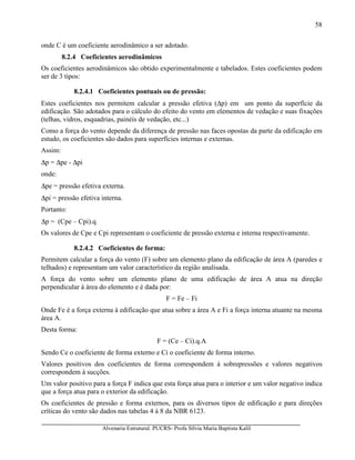 Alvenaria Estrutural. PUCRS- Profa Sílvia Maria Baptista Kalil
58
onde C é um coeficiente aerodinâmico a ser adotado.
8.2.4 Coeficientes aerodinâmicos
Os coeficientes aerodinâmicos são obtido experimentalmente e tabelados. Estes coeficientes podem
ser de 3 tipos:
8.2.4.1 Coeficientes pontuais ou de pressão:
Estes coeficientes nos permitem calcular a pressão efetiva (∆p) em um ponto da superfície da
edificação. São adotados para o cálculo do efeito do vento em elementos de vedação e suas fixações
(telhas, vidros, esquadrias, painéis de vedação, etc...)
Como a força do vento depende da diferença de pressão nas faces opostas da parte da edificação em
estudo, os coeficientes são dados para superfícies internas e externas.
Assim:
∆p = ∆pe - ∆pi
onde:
∆pe = pressão efetiva externa.
∆pi = pressão efetiva interna.
Portanto:
∆p = (Cpe – Cpi).q
Os valores de Cpe e Cpi representam o coeficiente de pressão externa e interna respectivamente.
8.2.4.2 Coeficientes de forma:
Permitem calcular a força do vento (F) sobre um elemento plano da edificação de área A (paredes e
telhados) e representam um valor característico da região analisada.
A força do vento sobre um elemento plano de uma edificação de área A atua na direção
perpendicular à área do elemento e é dada por:
F = Fe – Fi
Onde Fe é a força externa à edificação que atua sobre a área A e Fi a força interna atuante na mesma
área A.
Desta forma:
F = (Ce – Ci).q.A
Sendo Ce o coeficiente de forma externo e Ci o coeficiente de forma interno.
Valores positivos dos coeficientes de forma correspondem à sobrepressões e valores negativos
correspondem à sucções.
Um valor positivo para a força F indica que esta força atua para o interior e um valor negativo indica
que a força atua para o exterior da edificação.
Os coeficientes de pressão e forma externos, para os diversos tipos de edificação e para direções
críticas do vento são dados nas tabelas 4 à 8 da NBR 6123.
 