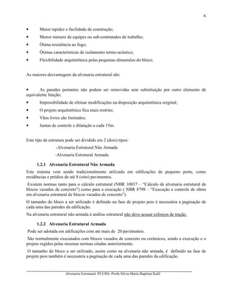 Alvenaria Estrutural. PUCRS- Profa Sílvia Maria Baptista Kalil
6
• Maior rapidez e facilidade de construção;
• Menor número de equipes ou sub-contratados de trabalho;
• Ótima resistência ao fogo;
• Ótimas características de isolamento termo-acústico;
• Flexibilidade arquitetônica pelas pequenas dimensões do bloco;
As maiores desvantagens da alvenaria estrutural são:
• As paredes portantes não podem ser removidas sem substituição por outro elemento de
equivalente função;
• Impossibilidade de efetuar modificações na disposição arquitetônica original;
• O projeto arquitetônico fica mais restrito;
• Vãos livres são limitados;
• Juntas de controle e dilatação a cada 15m.
Este tipo de estrutura pode ser dividido em 2 (dois) tipos:
-Alvenaria Estrutural Não Armada
-Alvenaria Estrutural Armada.
1.2.1 Alvenaria Estrutural Não Armada
Este sistema vem sendo tradicionalmente utilizado em edificações de pequeno porte, como
residências e prédios de até 8 (oito) pavimentos.
Existem normas tanto para o cálculo estrutural (NBR 10837 – “Cálculo de alvenaria estrutural de
blocos vazados de concreto”) como para a execução ( NBR 8798 – “Execução e controle de obras
em alvenaria estrutural de blocos vazados de concreto”).
O tamanho do bloco a ser utilizado é definido na fase de projeto pois é necessária a paginação de
cada uma das paredes da edificação.
Na alvenaria estrutural não armada à análise estrutural não deve acusar esforços de tração.
1.2.2 Alvenaria Estrutural Armada
Pode ser adotada em edificações com até mais de 20 pavimentos.
São normalmente executados com blocos vazados de concreto ou cerâmicos, sendo a execução e o
projeto regidos pelas mesmas normas citadas anteriormente.
O tamanho do bloco a ser utilizado, assim como na alvenaria não armada, é definido na fase de
projeto pois também é necessária a paginação de cada uma das paredes da edificação.
 