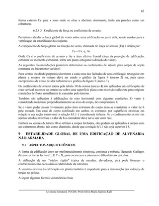 Alvenaria Estrutural. PUCRS- Profa Sílvia Maria Baptista Kalil
63
forma externo Ce para a zona onde se situa a abertura dominante, tanto em paredes como em
coberturas
6.2.4 3 Coeficiente de força ou coeficiente de arrasto:
Permitem calcular a força global do vento sobre uma edificação ou parte dela, sendo usados para a
verificação da estabilidade do conjunto.
A componente de força global na direção do vento, chamada de força de arrasto (Fa) é obtida por:
Fa = Ca. q. Ae
Onde Ca é o coeficiente de arrasto e Ae a área efetiva frontal (àrea da projeção da edificação,
estrutura ou elemento estrutural, sobre um plano ortogonal à direção do vento).
As seguintes recomendações permitem determinar os coeficientes de arrasto para corpos de seção
constante ou fracamente variável:
Para ventos incidindo perpendicularmente a cada uma das fachadas de uma edificação retangular em
planta e assente no terreno deve ser usado o gráfico da figura 4 (anexo 2) ou, para casos
excepcionais de vento de alta turbulência o gráfico da figura 5 (anexo 3).
Os coeficientes de arrasto dados pela tabela 10 da norma (anexo 4) são aplicados em edificações de
eixo vertical assentes no terreno ou sobre uma superfície plana com extensão suficiente para originar
condições de fluxo semelhantes às causadas pelo terreno.
Também são aplicados à edificações de eixo horizontal com algumas condições. O vento é
considerado incidindo perpendicularmente ao eixo do corpo, de comprimento h.
Se o vento puder passar livremente pelos dois extremos do corpo deve-se considerar o valor de h
pela metade. Em caso de corpo confinado em ambos os extremos por superfícies extensas em
relação à sua seção transversal a relação h/L1 é considerada infinita. Se o confinamento existir em
apenas um dos extremos o valor de h a considerar deve ser o seu valor real.
Embora os valores da tabela 10 se refiram a corpos fechados, eles podem ser aplicados à corpos com
um extremmo aberto, tais como chaminés, desde que a relação h/L1 não seja superior à 8.
9 ESTABILIDADE GLOBAL DE UMA EDIFICAÇÃO DE ALVENARIA
NÃO ARMADA
9.1 ASPECTOS ARQUITETÔNICOS
A forma da edificação deve ser preferencialmente simétrica, contínua e robusta. Segundo Gallegos
deve-se evitar as formas L, U T e X, pois encarecem a estrutura e dificultam os cálculos.
A utilização de um “núcleo rígido” (caixa de escadas, elevadores, etc) pode fornecer o
contraventamento necessário à estabilidade da estrutura.
A simetria externa da edificação em planta também é importante para a diminuição dos esforços de
torção no prédio.
A seguir algumas formas volumétricas boas
 