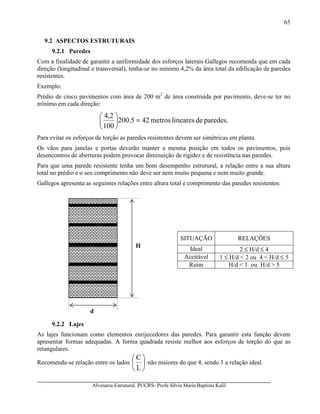 Alvenaria Estrutural. PUCRS- Profa Sílvia Maria Baptista Kalil
65
9.2 ASPECTOS ESTRUTURAIS
9.2.1 Paredes
Com a finalidade de garantir a uniformidade dos esforços laterais Gallegos recomenda que em cada
direção (longitudinal e transversal), tenha-se no mínimo 4,2% da área total da edificação de paredes
resistentes.
Exemplo:
Prédio de cinco pavimentos com área de 200 m2
de área construída por pavimento, deve-se ter no
mínimo em cada direção:
paredes.delinearesmetros425.200
100
2,4
=





Para evitar os esforços de torção as paredes resistentes devem ser simétricas em planta.
Os vãos para janelas e portas deverão manter a mesma posição em todos os pavimentos, pois
desencontros de aberturas podem provocar diminuição de rigidez e de resistência nas paredes.
Para que uma parede resistente tenha um bom desempenho estrutural, a relação entre a sua altura
total no prédio e o seu comprimento não deve ser nem muito pequena e nem muito grande.
Gallegos apresenta as seguintes relações entre altura total e comprimento das paredes resistentes:
SITUAÇÃO RELAÇÕES
Ideal 2 ≤ H/d ≤ 4
Aceitável 1 ≤ H/d < 2 ou 4 < H/d ≤ 5
Ruim H/d < 1 ou H/d > 5
9.2.2 Lajes
As lajes funcionam como elementos enrijecedores das paredes. Para garantir esta função devem
apresentar formas adequadas. A forma quadrada resiste melhor aos esforços de torção do que as
retangulares.
Recomenda-se relação entre os lados 





L
C
não maiores do que 4, sendo 1 a relação ideal.
d
H
 