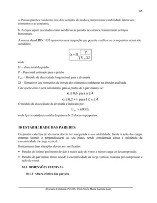 Alvenaria Estrutural. PUCRS- Profa Sílvia Maria Baptista Kalil
68
a. Possua paredes resistentes nos dois sentidos de modo a proporcionar estabilidade lateral aos
elementos e ao conjunto;
b. As lajes sejam calculadas como solidárias às paredes resistentes, transmitindo esforços
horizontais.
A norma alemã DIN 1053 apresenta uma inequação que permite verificar se os requisitos acima são
atendidos:
∑
=α
IE
P
H
alv
onde :
H – altura total do prédio
P – Peso total estimado para o prédio
Ealv – Módulo de elasticidade longitudinal para a alvenaria
ΣI – Somatório dos momentos de inércia dos elementos resistentes na direção analisada.
Este coeficiente α será satisfatório, para o prédio de n pavimentos se:
4npara6,0 ≥≤α
4n1para12,0 ≤≤+≤α
O módulo de elasticidade da alvenaria é indicado por:
fp.600Ealv =
onde fp é a resistência média do prisma de 2 blocos superpostos.
10 ESTABILIDADE DAS PAREDES
Os painéis externos de alvenaria devem ter assegurada a sua estabilidade, frente à ação das cargas
externas laterais e perpendiculares ao seu plano, sendo considerada ainda a existência de
excentricidade da carga vertical.
Basicamente duas situações devem ser verificadas:
• Paredes do último pavimento devido à maior ação do vento e menor carga de descompressão.
• Paredes do pavimento térreo devido à excentricidade da carga vertical, máxima pré-compressão e
ação do vento.
10.1 DIMENSÕES EFETIVAS
10.1.1 Altura efetiva das paredes
 
