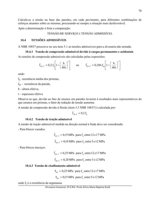Alvenaria Estrutural. PUCRS- Profa Sílvia Maria Baptista Kalil
70
Calcula-se a tensão na base das paredes, em cada pavimento, para diferentes combinações de
esforços atuantes sobre as mesmas, procurando-se sempre a situação mais desfavorável.
Após a determinação é feita a comparação:
TENSÃO DE SERVIÇO ≤ TENSÃO ADMISSÍVEL
10.4 TENSÕES ADMISSÍVEIS
A NBR 10837 prescreve no seu item 5.1 as tensões admissíveis para a alvenaria não armada.
10.4.1 Tensão de compressão admissível devido à cargas permanentes e acidentais
As tensões de compressão admissíveis são calculadas pelas expressões:














−=
3
pC,alv
t40
h
1f.2,0f ou














−=
3
peC,alv
t40
h
1f.286,0f
onde:
fp - resistência média dos prismas,
fpe - resistência da parede,
h - altura efetiva,
t – espessura efetiva
Observe-se que, devido ao fato de ensaios em paredes levarem à resultados mais representativos do
que ensaios em prismas, o fator de redução de tensão aumenta.
A tensão de compressão devido à flexão (item 5.3 NBR 10837) é calculada por:
pF,alv f.3,0f =
10.4.2 Tensão de tração admissível
A tensão de tração admissível medida na direção normal à fiada deve ser considerada:
- Para blocos vazados:
MPa17e12entrefparaMPa15,0f aT,alv =
MPa12e5entrefparaMPa10,0f aT,alv =
- Para blocos maciços:
MPa17e12entrefparaMPa25,0f aT,alv =
MPa12e5entrefparaMPa20,0f aT,alv =
10.4.3 Tensão de cisalhamento admissível
MPa17e12entrefparaMPa25,0 aalv =τ
MPa12e5entrefparaMPa15,0 aalv =τ
onde fa é a resistência da argamassa.
 