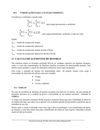 Alvenaria Estrutural. PUCRS- Profa Sílvia Maria Baptista Kalil
71
10.5 VERIFICAÇÕES PARA A FLEXÃO COMPOSTA
Considera-se verificada a parede onde:
1
f
f
f
f
F,alv
F,alv
C,alv
C,alv
≤+ para cargas permanentes e acidentais
33,1
f
f
f
f
F,alv
F,alv
C,alv
C,alv
≤+ para cargas permanentes, acidentais e ação do vento
Sendo:
falv,C – tensão de compressão atuante
C,alvf - tensão de compressão admissível
falv,F – tensão de compressão atuante devido à flexão
F,alvf - tensão de compressão admissível devido à flexão.
11 CALCULO DE ELEMENTOS DE REFORÇO
Nas estrutura mistas ou alvenaria estrutural deve-se ter cuidados especiais em algumas situações,
como é o caso das concentrações de aberturas (janelas ou portas) em determinadas paredes, vãos
abertos muito grandes e o apoio de elementos estruturais como vigas em paredes.
Para evitar o acúmulo de tensões em determinadas áreas do projeto, muitas vezes surge a
necessidade de elementos de reforço como por exemplo:
• Vergas
• Cintas
• Coxins e rabichos
11.1 VERGAS
No caso da existência de aberturas de janelas ou portas com mais de 1,5 metros em uma parede de
alvenaria, devemos ter o cuidado de prever a necessidade de um reforço estrutural , chamado de
VERGA.
A verga é um elemento estrutural fletido (sujeito a momento fletor) que tem a finalidade de absorver
as reações das lajes que sobre ela se apoiam e de eventuais paredes de pavimentos superiores que se
estendam no seu vão.
Nestes casos a verga é calculada como uma viga e deve-se prolongar o seu comprimento de apoio,
de maneira a criar uma maior área para a distribuição do efeito de suas reações, reduzindo a tensão
desenvolvida na alvenaria.
 