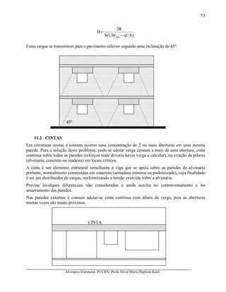 Alvenaria Estrutural. PUCRS- Profa Sílvia Maria Baptista Kalil
73
)b/1q3,1(b
R2
B
adm −σ
=
Estas cargas se transmitem para o pavimento inferior segundo uma inclinação de 45º.
11.2 CINTAS
Em estruturas mistas é comum ocorrer uma concentração de 2 ou mais aberturas em uma mesma
parede. Para a solução deste problema, pode-se adotar verga comum a mais de uma abertura, cinta
contínua sobre todas as paredes (reforços onde deveria haver verga a calcular), ou criação de pilares
(alvenaria, concreto ou madeira) em locais críticos.
A cinta é um elemento estrutural semelhante a viga que se apoia sobre as paredes de alvenaria
portante, normalmente construídas em concreto (armadura mínima ou padronizada), cuja finalidade
é ser um distribuidor de cargas, uniformizando a tensão exercida sobre a alvenaria.
Previne recalques diferenciais não considerados e ainda auxilia no contraventamento e no
amarramento das paredes.
Nas paredes externas é comum adotar-se cinta contínua com altura da verga, pois as aberturas
muitas vezes são muito próximas.
45º
CINTA
 