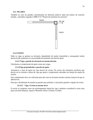 Alvenaria Estrutural. PUCRS- Profa Sílvia Maria Baptista Kalil
74
11.3 PILARES
Também no caso de grandes concentrações de aberturas pode-se optar por pilares de concreto
armado, calculados segundo a NBR 6118 “Projeto de estruturas de concreto”.
11.4 COXINS
Onde as vigas se apoiam na alvenaria, dependendo da reação transmitida e consequente tensão
desenvolvida, podemos ter a necessidade de aumentar esta área de apoio.
11.4.1 Vigas e parede de alvenaria na mesma direção.
Calculamos o comprimento de apoio como nas vergas.
11.4.2Viga perpendicular a parede de apoio.
Aumenta-se a área de apoio da viga atravéz de coxins. Os coxins são elementos auxiliares que
devem ter no mínimo a altura da viga que apoia e comprimento calculado em função da reação da
mesma.
Este comprimento deve ser suficiente para não criar na alvenaria tensões normais maiores do que as
admissíveis.
Para que a distribuição de tensões na parede seja uniforme, é necessário garantir a rigidez do coxim.
11.4.2.1 Viga e Coxim no mesmo nível
O coxim se comporta como um prolongamento lateral da viga e podemos considerá-lo como uma
peça com dois balanços, sujeita a Momento Fletor e Esforço Cortante.
PILAR
Janela
Janela
 
