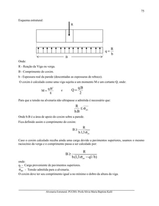Alvenaria Estrutural. PUCRS- Profa Sílvia Maria Baptista Kalil
75
Esquema estrutural:
Onde:
R - Reação da Viga ou verga.
B - Comprimento do coxim.
b - Espessura real da parede (descontadas as espessuras de reboco).
O coxim é calculado como uma viga sujeita a um momento M e um cortante Q, onde:
8
B.q
M
2
= e
2
B.q
Q =
Para que a tensão na alvenaria não ultrapasse a admitida é necessário que:
alv
B.b
R
σ≤
Onde b.B é a área de apoio do coxim sobre a parede.
Fica definido assim o comprimento do coxim:
alv
.3,1.b
R
B
σ
≥
Caso o coxim calculado receba ainda uma carga devido a pavimentos superiores, usamos o mesmo
raciocínio da verga e o comprimento passa a ser calculado por:
)b/1q.3,1(.b
R
B
alv
−σ
≥
onde:
q1 - Carga proveniente de pavimentos superiores.
alvσ - Tensão admitida para a alvenaria.
O coxim deve ter seu comprimento igual a no mínimo o dobro da altura da viga.
b
R
q =
R
B
 