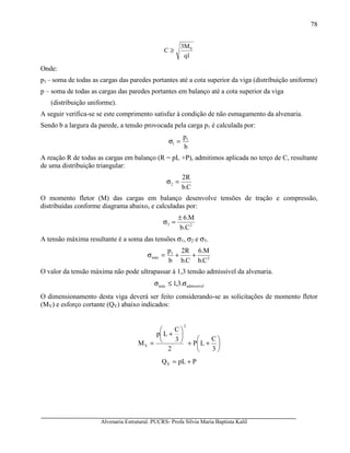 Alvenaria Estrutural. PUCRS- Profa Sílvia Maria Baptista Kalil
78
1q
M3
C S
≥
Onde:
p1 – soma de todas as cargas das paredes portantes até a cota superior da viga (distribuição uniforme)
p – soma de todas as cargas das paredes portantes em balanço até a cota superior da viga
(distribuição uniforme).
A seguir verifica-se se este comprimento satisfaz à condição de não esmagamento da alvenaria.
Sendo b a largura da parede, a tensão provocada pela carga p1 é calculada por:
b
p1
1 =σ
A reação R de todas as cargas em balanço (R = pL +P), admitimos aplicada no terço de C, resultante
de uma distribuição triangular:
C.b
R2
2 =σ
O momento fletor (M) das cargas em balanço desenvolve tensões de tração e compressão,
distribuídas conforme diagrama abaixo, e calculadas por:
23
b.C
M6.±
=σ
A tensão máxima resultante é a soma das tensões σ1, σ2 e σ3.
2
1
máx
C.b
M.6
C.b
R2
b
p
++=σ
O valor da tensão máxima não pode ultrapassar à 1,3 tensão admissível da alvenaria.
admissívelmáx .3,1 σ≤σ
O dimensionamento desta viga deverá ser feito considerando-se as solicitações de momento fletor
(MV) e esforço cortante (QV) abaixo indicados:






++






+
=
3
C
LP
2
3
C
Lp
M
2
V
PpLQV +=
 