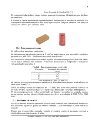 Alvenaria Estrutural. PUCRS- Profa Sílvia Maria Baptista Kalil
8
Fonte : Transcrição da Tabela1 da NBR 7170
Devem possuir todas as faces planas, podendo apresentar rebaixos de fabricação em uma das faces
de maior área.
É comum os tijolos apresentarem expansão devido à incorporação de umidade do ambiente. Em
consequência é recomendado que se evite a utilização de blocos ou tijolos cerâmicos com menos de
duas ou três semanas após saírem do forno.
2.1.2 Propriedades mecânicas
Os tijolos podem ser comuns ou especiais.
Os tijolos comuns são classificados em A, B ou C de acordo com as suas propriedades mecânicas
prescritas pela NBR 7170 “ Tijolo maciço cerâmico para alvenaria”.
Sua resistência à compressão deve ser testada segundo encaminhamento prescrito pela NBR 6460 “
Tijolo maciço cerâmico para alvenaria – Verificação da resistência à compressão” e atender aos
valores indicados pela tabela 2:
Tabela 2 – Resistência mínima à compressão
Categoria Resistência à compressão
(MPa)
A 1,5
B 2,5
C 4,0
Fonte: Transcrição da Tabela 2 da NBR 7170
Os tijolos e blocos cerâmicos possuem coeficiente de dilatação térmica pequeno, sendo adotado um
valor médio de 6x10-6
/ºC.
Juntas de dilatação devem ser espaçadas de 12 à 15m, para evitar uma possível fissuração da
alvenaria devido à expansão dos tijolos por incorporação de umidade, ou variação de temperatura.
Os tijolos maciços especiais podem ser fabricados em formato e especificações acordadas entre as
partes mas nos quesitos não especificados devem prevalecer as condições da NBR 7170 e NBR
8041.
2.2 BLOCOS CERÂMICOS
São blocos vazados moldados com arestas vivas retilíneas, sendo os furos cilíndricos ou prismáticos.
São produzidos a partir da queima da cerâmica vermelha. A sua conformação é obtida através da
extrusão.
Durante este processo toda a umidade é expulsa e a matéria orgânica é queimada, ocorrendo a
vitrificação com a fusão dos grãos de sílica.
 