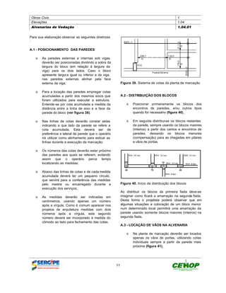 Obras Civis                                                                                      1
 Elevações                                                                                        1.04
 Alvenarias de Vedação                                                                            1.04.01


Para sua elaboração observar as seguintes diretrizes
:

A.1 - POSICIONAMENTO DAS PAREDES

   o As paredes externas e internas sob vigas
     deverão ser posicionadas dividindo a sobra da
     largura do bloco (em relação à largura da
     viga) para os dois lados. Caso o bloco
     apresente largura igual ou inferior a da viga,
     nas paredes externas alinhar pela face
     externa da viga;                                       Figura 39. Sistema de cotas da planta de marcação

   o Para a locação das paredes empregar cotas
     acumuladas a partir dos mesmos eixos que               A.2 - DISTRIBUIÇÃO DOS BLOCOS
     foram utilizados para executar a estrutura.
     Entende-se por cota acumulada a medida da                  o Posicionar primeiramente os blocos dos
     distância entre a linha de eixo e a face da                  encontros de paredes, e/ou outros tipos
     parede do bloco (ver figura 39);                             quando for necessário (figura 40).

   o Nas linhas de cotas deverão constar setas                  o Em seguida distribui-se os blocos restantes
     indicando a que lado da parede se refere a                   da parede, sempre usando os blocos maiores
     cota acumulada. Esta deverá ser de                           (inteiros) a partir dos cantos e encontros de
     preferência a lateral da parede que o operário               paredes, deixando os blocos menores
     irá utilizar como alinhamento para esticar as                (compensação) para as chegadas em pilares
     linhas durante a execução da marcação;                       e vãos de portas.

   o Os números das cotas deverão estar próximo
     das paredes aos quais se referem, evitando
     assim que o operário perca tempo
     localizando as medidas;

   o Abaixo das linhas de cotas e de cada medida
     acumulada deverá ter um pequeno círculo,
     que servirá para a conferência das medidas
     pelo mestre ou encarregado durante a                   Figura 40. Início da distribuição dos blocos
     execução dos serviços;
                                                            Ao distribuir os blocos da primeira fiada deve-se
   o As medidas deverão ser indicadas em                    imaginar como ficará a amarração na segunda fiada.
     centímetros, usando apenas um número                   Desta forma o projetista poderá observar que em
     após a vírgula. Como é comum aparecer nos              algumas situações a colocação de um bloco menor
     projetos de arquitetura medidas com dois               num determinado local permitirá uma amarração da
     números após a vírgula, este segundo                   parede usando somente blocos maiores (inteiros) na
     número deverá ser incorporado à medida do              segunda fiada.
     cômodo ao lado para fechamento das cotas.
                                                            A.3 - LOCAÇÃO DE VÃOS NA ALVENARIA

                                                                o Na planta de marcação deverão ser locados
                                                                  apenas os vãos de portas, utilizando cotas
                                                                  individuais sempre a partir da parede mais
                                                                  próxima (figura 41).




                                                       11
 
