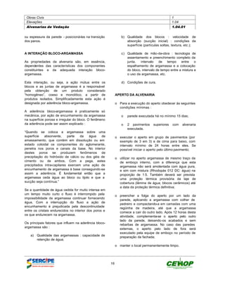 Obras Civis                                                                                      1
 Elevações                                                                                        1.04
 Alvenarias de Vedação                                                                            1.04.01


ou espessura da parede - posicioná-las na transição             b) Qualidade dos blocos : velocidade de
dos panos.                                                         absorção (sucção inicial) : condições da
                                                                   superfície (partículas soltas, textura, etc.);

A INTERAÇÃO BLOCO-ARGAMASSA                                     c) Qualidade de mão-de-obra : tecnologia de
                                                                   assentamento e preenchimento completo da
As propriedades da alvenaria são, em essência,                     junta,   intervalo    de   tempo    entre    o
dependentes das características dos componentes                    espalhamento de argamassa e a colocação
constituintes e da adequada interação bloco-                       do bloco, intervalo de tempo entre a mistura e
argamassa.                                                         o uso da argamassa, etc.

Esta interação, ou seja, a ação mútua entre os                  d) Condições de cura.
blocos e as juntas de argamassa é a responsável
pela obtenção de um produto considerado
“homogêneo”, coeso e monolítico, a partir de                 APERTO DA ALVENARIA
produtos isolados. Simplificadamente esta ação é
designada por aderência bloco-argamassa.                     o Para a execução do aperto obedecer às seguintes
                                                               condições mínimas :
A aderência bloco-argamassa é praticamente só
mecânica, por ação de encunhamento da argamassa                 o parede executada há no mínimo 15 dias;
na superfície porosa e irregular do bloco. O fenômeno
da aderência pode ser assim explicado :                         o 2 pavimentos       superiores   com   alvenaria
                                                                  executada.
“Quando se coloca a argamassa sobre uma
superfície   absorvente,     parte  da  água    de           o executar o aperto em grupo de pavimentos (por
amassamento, que contém em dissolução ou em                    exemplo de 3 em 3) e de cima para baixo, com
estado coloidal os componentes do aglomerante,                 intervalo mínimo de 24 horas entre eles. Se
penetra nos poros e canais da base. No interior                possível iniciar o aperto pelo último pavimento;
destes poros se produzem fenômenos de
precipitação do hidróxido de cálcio ou dos géis de           o utilizar no aperto argamassa de mesmo traço da
cimento ou de ambos. Com a pega, estes                         de emboço interno, com a diferença que esta
precipitados intra-capilares exercem uma ação de               argamassa não será amolentada com água pura,
encunhamento de argamassa à base conseguindo-se                e sim com mistura (Rhodopás 012 DC: água) na
assim a aderência. É fundamental então que a                   proporção de 1:5. Também deverá ser prevista
argamassa ceda água ao bloco ou tijolo e que a                 uma proteção térmica provisória da laje de
sucção seja contínua.”                                         cobertura (lâmina de água; blocos cerâmicos) até
                                                               a data da proteção térmica definitiva;
Se a quantidade de água cedida for muito intensa em
um tempo muito curto o fluxo é interrompido pela             o preencher a folga do aperto por um lado da
impossibilidade da argamassa continuar fornecendo              parede, aplicando a argamassa com colher de
água. Com a interrupção do fluxo a ação de                     pedreiro e compactando-a em camadas com uma
encunhamento é prejudicada pela descontinuidade                regüinha de madeira, até que a argamassa
entre os cristais endurecidos no interior dos poros e          comece a cair do outro lado. Após 12 horas desta
os que endurecem na argamassa.                                 atividade, complementa-se o aperto pelo outro
                                                               lado da parede, deixando-os acabados e sem
Os principais fatores que influem na aderência bloco-          rebarbas de argamassa. No caso das paredes
argamassa são :                                                externas, o aperto pelo lado de fora será
                                                               executado pela equipe de emboço no período de
   a)   Qualidade das argamassas : capacidade de               preparação da fachada;
        retenção de água;
                                                             o manter o local permanentemente limpo.




                                                        16
 