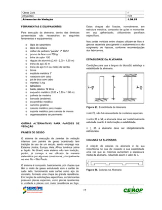 Obras Civis                                                                                        1
 Elevações                                                                                          1.04
 Alvenarias de Vedação                                                                              1.04.01


FERRAMENTAS E EQUIPAMENTOS                                   Estas chapas são fixadas, normalmente, em
                                                             estrutura metálica, composta de guias e montantes
Para execução da alvenaria, dentro das diretrizes            em aço galvanizado, utilizando-se parafusos
apresentadas são necessárias as seguintes                    específicos.
ferramentas e equipamentos :
                                                             Nas juntas verticais entre chapas utilizam-se fitas e
   o    lápis de carpinteiro                                 gessos especiais para garantir o acabamento e o não
   o    lápis de estaca                                      surgimento de fissuras, conforme recomendações
   o    colher de pedreiro “paceta” nº 10/12                 dos fabricantes.
   o    prumo de face com 700 gr
   o    linha de nylon 100
                                                             ESTABILIDADE DA ALVENARIA
   o    réguas de alumínio (2,40 - 2,00 - 1,50 m)
   o    trena de aço 30 m
                                                             Condições para que a largura do bloco(lb) satisfaça a
   o    trena de aço 5 m ou metro de bambu
                                                             estabilidade da alvenaria.
   o    broxa
   o    espátula metálica 3”
   o    vassoura com cabo
   o    pá de bico com cabo
   o    marreta ½ kg
   o    talhadeira
   o    balde plástico 12 litros
   o    esquadro metálico (0,60 x 0,80 x 1,00 m)
   o    palheta de madeira
   o    bancada (andaime)
   o    escantilhão metálico
   o    caminho giratório
   o    caixote metálico para massa                          Figura 47. Estabilidade da Alvenaria
   o    suporte metálico para caixote de massa
                                                             λ até 25, não há necessidade de cuidados especiais.
   o    argamassadeira de pavimento
                                                             λ entre 26 e 34, a alvenaria deve ser cuidadosamente
                                                             estudada quanto à deformação e estabilidade.
OUTRAS ALTERNATIVAS PARA PAREDES DE
VEDAÇÃO
                                                             λ > 35 a alvenaria deve ser obrigatoriamente
                                                             estruturada.
PAINÉIS DE GESSO

O sistema de execução de paredes de vedação
                                                             COLUNAS NA ALVENARIA
internas com painéis de gesso acartonado tem
tradição de uso de um século, sendo emprego nos
                                                             A criaç ão de colunas na alvenaria é de sua
Estados Unidos, Europa, Ásia, África, América Latina
                                                             importância no que diz respeito à sua estabilidade
e Japão. No Brasil, este sistema não tem tradição,
                                                             uma vez que as mesmas aumentam a espessura
porém, já começa a ser utilizado de maneira
                                                             média da alvenaria, reduzindo assim o valor de λ.
sistemática por algumas construtoras, principalmente
no eixo Rio - São Paulo.

O sistema é composto, basicamente, por chapas que
têm o miolo de gesso estruturado com o cartão de
                                                             Figura 48. Colunas na Alvenaria
cada lado, funcionando este cartão como aço do
concreto, formado uma chapa de grande resistência.
Em função de solicitações específicas, os fabricantes
possuem placas especiais, como placas resistentes
à umidade e placas com maior resistência ao fogo.

                                                        17
 