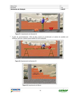 Obras Civis                                                                            1
Elevações                                                                              1.04
Alvenarias de Vedação                                                                  1.04.01




        Figura 51. Assentamento de Alvenaria 02

" A partir de, aproximadamente, 1,50m de altura, deverá ser providenciado um sistema de cavaletes com
  andaimes, para que o pedreiro possa trabalhar de forma adequada.




        Figura 52. Assentamento de Alvenaria 03




                     Figura 53. Assentamento de Blocos



                                                   19
 