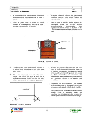 Obras Civis                                                                                  1
 Elevações                                                                                    1.04
 Alvenarias de Vedação                                                                        1.04.01


" As fiadas deverão ser individualmente niveladas e        " Os tijolos cerâmicos deverão ser previamente
  aprumadas com a utilização de nível de bolha e             molhados, devendo estar úmidos quando do
  prumo.                                                     assentamento;

" Todas as juntas entre os tijolos ou blocos               " Sobre os vãos de portas e janelas deverão ser
  deverão ser rebaixadas com a ponta da colher               executadas    vergas   de    concreto   armado
  para que o emboço adira fortemente;                        convenientemente       dimensionadas,      com
                                                             engastamento lateral mínimo de 30,0 cm ou de
                                                             1,5 vezes a espessura da parede, prevalecendo o
                                                             maior;




                                         Figura 54. Colocação de Vergas



" Quando os vãos forem relativamente próximos e            " No caso de paredes não estruturais, em vãos
  na mesma altura, recomenda-se uma única verga              acima de 5,0 m, sem contraventamento, para que
  sobre todos;                                               as mesmas permaneçam auto-portantes, deverá
                                                             ser executado um reforço longitudinal com barras
" Sob os vão das janelas, serão colocadas contra-            de ferro engastadas na argamassa de
  vergas, com seção de 10,0 X 10,0 cm e                      assentamento e em pilaretes de concreto armado
  engastamento lateral mínimo de 30,0 cm, para               com espessura idêntica à da parede, nela
  evitar o aparecimento de trincas do tipo abaixo:           embutidos;

                                                           " Em paredes com altura superior a 3,0 m deverão
                                                             ser embutidas cintas de amarração, também de
                                                             concreto armado, a cada múltiplo desta medida.

                                                           " Para obras que não exijam estrutura de concreto
                                                             armado, sobre as alvenarias deverá ser
                                                             executada uma cinta de amarração, em concreto
                                                             armado, para que estas possam receber as lajes.




Figura 55. Trincas em Alvenaria



                                                      20
 