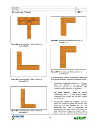 Obras Civis                                                                           1
 Elevações                                                                             1.04
 Alvenarias de Vedação                                                                 1.04.01




                                                   Figura 67. Amarrações das Fiadas e Canto de
                                                               Parede fig 12
Figura 64. Amarrações das Fiadas e Canto de
            Parede fig 09




                                                   Figura 68. Amarrações das Fiadas e Canto de
                                                               Parede fig 13

                                                   A amarração entre paredes de alvenaria e a estrutura
Figura 65. Amarrações das Fiadas e Canto de        de concreto deverá ser executada da seguinte forma:
            Parede fig 10
                                                   " Nas juntas horizontais inferiores, o concreto
                                                     deverá ser apicoado e ter sua superfície
                                                     umedecida, quando do assentamento, para
                                                     permitir a perfeita aderência da argamassa.

                                                   " Nas juntas verticais,      deverá ser aplicado
                                                     chapisco com traço T1 (1:3 de cimento e areia)
                                                     na superfície do concreto que ficará em contato
                                                     com a alvenaria.

                                                   " Nas paredes externas de vedação, a alvenaria
                                                     deverá ser fixada aos pilares de concreto com
                                                     barras de aço com diâmetro de            6,3 mm
                                                     engastadas em 1,0m na argamassa de
                                                     assentamento, em, pelo menos, dois pontos em
Figura 66. Amarrações das Fiadas e Canto de          cada extremidade do pano de parede. Entre o
            Parede fig 11                            tijolo ou bloco e a superfície do concreto deverá


                                              22
 