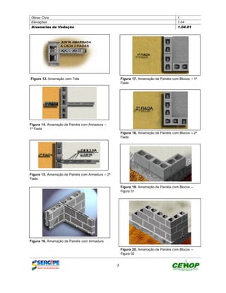 Obras Civis                                                                               1
 Elevações                                                                                 1.04
 Alvenarias de Vedação                                                                     1.04.01




Figura 13. Amarração com Tela                           Figura 17. Amarração de Painéis com Blocos – 1ª
                                                        Fiada




Figura 14. Amarração de Painéis com Armadura –
1ª Fiada
                                                        Figura 18. Amarração de Painéis com Blocos – 2ª
                                                        Fiada




Figura 15. Amarração de Painéis com Armadura – 2ª
Fiada

                                                        Figura 19. Amarração de Painéis com Blocos –
                                                        Figura 01




Figura 16. Amarração de Painéis com Armadura

                                                        Figura 20. Amarração de Painéis com Blocos –
                                                        Figura 02


                                                    3
 