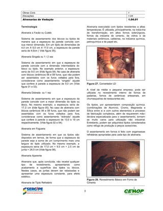 Obras Civis                                                                                        1
 Elevações                                                                                          1.04
 Alvenarias de Vedação                                                                              1.04.01


Terminologia                                                 Alvenaria executada com tijolos resistentes a altas
                                                             temperaturas. È utilizada, principalmente, na indús tria
Alvenaria a Facão ou Cutelo                                  de transformação, em altos fornos siderúrgicos,
                                                             fornos da indústria de cimento, de vidros e de
Sistema de assentamento dos blocos ou tijolos de             materiais cerâmicos, caldeiras, na indústria química,
maneira que a espessura da parede coincida com               petroquímica e de papel etc.
sua menor dimensão. Em um tijolo de dimensões de
4,0 cm X 9,0 cm X 17,0 cm, a espessura da parede
seria de 4,0cm ( Vide figura 05).

Alvenaria Singela ou 1 / 2 vez

Sistema de assentamento em que a espessura da
parede coincide com a dimensão intermediária do
bloco ou tijolo. No exemplo anterior, a espessura
seria de 9,0 cm (Vide figura 04). No caso de alvenaria
com blocos cerâmicos 06 e 08 furos, que não podem
ser assentados com os furos voltados para fora,
considera-se como assentamento “singelo” aquele
que confere à parede a espessura de 9,0 cm (Vide             Figura 27. Convertedor LD
figura 01 e 03).
                                                             A nível da média e pequena empresa, pode ser
Alvenaria Dobrada ou 1 vez                                   utilizada no revestimento interno de fornos de
                                                             padarias, fornos de cerâmicas artesanais, em
Sistema de assentamento em que a espessura da                churrasqueiras de restaurantes etc.
parede coincide com a maior dimensão do tijolo ou
bloco. No mesmo exemplo, a espessura seria de                Os tijolos, por apresentarem composição química
17,0 cm ( ide figura 05). No caso de alvenaria com
          V                                                  (combinações de Alumínio, Cromo, Magnesita e
blocos cerâmicos 06 e 08 furos, que não podem ser            Sílica entre si e com outros elementos) e processo
assentados com os furos voltados para fora,                  de fabricação complexos, além de requererem mão-
considera-se como assentamento “dobrado” aquele              de-obra especializada para o assentamento, tornam-
que confere à parede a espessura de 13,0 e 19 cm             se muito caros para utilização não industrial.
respectivamente. (Vide figura 02 e 04).                      Entretanto, podem ser adquiridos tijolos considerados
                                                             como refugo de produção a preços acessívies.
Alvenaria em Fogueira
                                                             O assentamento em fornos é feito com argamassas
Sistema de assentamento em que os tijolos são                refratárias apropriadas para cada tipo de alvenaria.
dispostos em ternos, de forma que a espessura da
parede seja a soma de um comprimento mais uma
largura do tijolo utilizado. No mesmo exemplo, a
espessura seria de 17,0 cm + 9,0 cm + 2,5 cm de
junta = 28,5 cm (Vide figura 08).

Alvenaria Aparente

Alvenaria que, após concluída, não recebe qualquer
tipo    de   revestimento,   apresentando    como
acabamento a superfície dos tijolos ou blocos.
Nestes casos, as juntas devem ser rebaixadas e
apresentar uma espessura constante, para efeito
estético.
                                                             Figura 28. Revestimento Básico em Forno de
Alvenaria de Tijolo Refratário                               Cimento


                                                         5
 