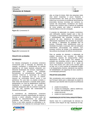 Obras Civis                                                                                     1
 Elevações                                                                                       1.04
 Alvenarias de Vedação                                                                           1.04.01


                                                           elas, ao longo do tempo. Além das pesquisas nesta
                                                           área serem incipientes, é pouco freqüente o
                                                           acompanhamento das obras por seus projetistas,
                                                           prática que circunscreve os problemas decorrentes de
                                                           prescrições técnicas incorretas aos canteiros ou,
                                                           quando não solucionados, transfere-os aos futuros
                                                           usuários sem contribuir para a melhoria de qualidade
                                                           de novos projetos que voltam a apresentar as
                                                           mesmas falhas e erros de concepção.
Figura 32. Cunhamento 01
                                                           A proposta de elaboração de projetos construtivos
                                                           para edificações objetiva resgatar para a fase de
                                                           concepção a responsabilidade pela correção técnica
                                                           e exeqüibilidade das propostas enviadas aos
                                                           canteiros de obra, dotando-os de instrumentos
                                                           efetivamente reguladores dos processo de execução
                                                           de edifícios e definidores da qualidade final do
                                                           produto. Pressupõe maior estreitamento entre as
                                                           atividades de projeto e execução, além de avaliações
                                                           sistemáticas pós-ocupação dos edifícios num
                                                           processo contínuo de revisão e de aperfeiçoamento
Figura 33. Cunhamento 02                                   das práticas de produção de edifícios convencionais.

                                                           Para as paredes de alvenaria, a elaboração de
PROJETO DE ALVENARIA                                       projetos executivos visa conceber os detalhes
                                                           construtivos capazes de assegurar-lhes melhor
INTRODUÇÃO                                                 desempenho de suas funções com vedação, na
                                                           proteção dos ambientes contra a ação de agentes
Os métodos empregados no processo construtivo              externos indesejáveis (correntes de ar, águas de
convencional para a execução de alvenarias de              chuva, raios visuais, som, calor ou frio, animais, ação
vedação, contrapisos e revestimentos de paredes            do fogo, etc.) e como suporte de instalações prediais
assentam-se em bases bastante artesanais com               e de equipamentos diversos, atendendo aos padrões
deficiente fiscalização dos serviços, organização e        de habitabilidade e de segurança de seus usuários e
padronização       do   processo     de    produção.       à normalização pertinente.
Normalmente, os procedimentos adotados nos
canteiros limitam-se à reprodução de práticas              PROJETOS AUXILIARES
correntes na construção civil que, no entanto,
carecem de confirmação técnica quanto à sua                São considerados como auxiliares todos os projetos
pertinência. Por outro lado, os projetos enviados a        que forneçam dados para a elaboração do projeto de
estas obras não favorecem a reversão deste quadro,         alvenaria e que deverão estar de posse do profissional
apresentando um nível de detalhamento construtivo          :
insuficiente à consecução de um produto de
qualidade assegurada além de conterem incorreções              o projeto de arquitetura;
que, não raro, somente são evidenciadas no                     o projetos de instalações ; elétrica; telefônicas;
momento da execução.                                             incêndio; hidro-sanitárias; gás;
                                                               o projeto estrutural;
A     insuficiência de   detalhamento    construtivo           o projeto de impermeabilização.
corretamente concebido (especificação de materiais e
técnicas a serem utilizados, inclusive) pode ser           PADRONIZAÇÃO ESTRUTURAL/ARQUITETÔNICA
atribuída ao desconhecimento, por parte dos
projetistas, das inúmeras e variadas influências           Quanto maior for a padronização da estrutura de
físicas a que estão expostas as edificações e do           concreto (como largura da viga, espessuras de laje,
comportamento dos materiais de construção frente a


                                                       7
 