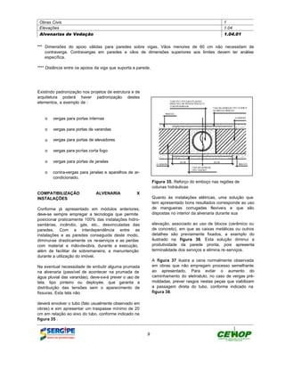 Obras Civis                                                                                      1
 Elevações                                                                                        1.04
 Alvenarias de Vedação                                                                            1.04.01


*** Dimensões do apoio válidas para paredes sobre vigas. Vãos menores de 60 cm não necessitam de
    contraverga. Contravergas em paredes e vãos de dimensões superiores aos limites devem ter análise
    específica.

**** Distância entre os apoios da viga que suporta a parede.




Existindo padronização nos projetos de estrutura e de
arquitetura poderá haver padronização destes
elementos, a exemplo de :


    o vergas para portas internas

    o vergas para portas de varandas

    o vergas para portas de elevadores

    o vergas para portas corta fogo

    o vergas para portas de janelas

    o contra-vergas para janelas e aparelhos de ar-
      condicionado.
                                                               Figura 35. Reforço do emboço nas regiões de
                                                               colunas hidráulicas
COMPATIBILIZAÇÃO               ALVENARIA            X
INSTALAÇÕES                                                    Quanto às instalações elétricas, uma solução que
                                                               tem apresentado bons resultados corresponde ao uso
Conforme já apresentado em módulos anteriores,                 de mangueiras corrugadas flexíveis e que são
deve-se sempre empregar a tecnologia que permite               dispostas no interior da alvenaria durante sua
posicionar praticamente 100% das instalações hidro-
sanitárias, incêndio, gás, etc., desvinculadas das             elevação, associado ao uso de blocos (cerâmico ou
paredes. Com a interdependência entre as                       de concreto), em que as caixas metálicas ou outros
instalações e as paredes conseguida deste modo,                detalhes são previamente fixados, a exemplo do
diminui-se drasticamente os re-serviços e as perdas            ilustrado na figura 36. Esta solução diminui a
com material e mão-de-obra, durante a execução,                produtividade da parede pronta, pois apresenta
além de facilitar de sobremaneira, a manuntenção               terminalidade dos serviços e elimina re-serviços.
durante a utilização do imóvel.
                                                               A figura 37 ilustra a cena normalmente observada
Na eventual necessidade de embutir alguma prumada              em obras que não empregam processo semelhante
na alvenaria (passível de acontecer na prumada de              ao apresentado. Para evitar o aumento do
água pluvial das varandas), deve-se-á prever o uso de          caminhamento do eletroduto, no caso de vergas pré-
tela, tipo pinteiro ou deployée, que garanta a                 moldadas, prever rasgos nestas peças que viabilizam
distribuição das tensões sem o aparecimento de                 a passagem direta do tubo, conforme indicado na
fissuras. Esta tela não                                        figura 38.

deverá envolver o tubo (fato usualmente observado em
obras) e sim apresentar um traspasse mínimo de 20
cm em relação ao eixo do tubo, conforme indicado na
figura 35 :


                                                          9
 