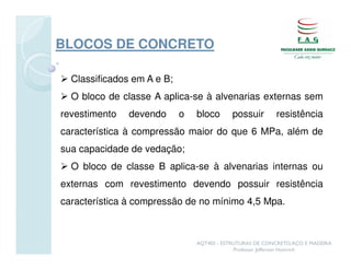 BLOCOS DE CONCRETO

  Classificados em A e B;
  O bloco de classe A aplica-se à alvenarias externas sem
revestimento   devendo      o   bloco       possuir        resistência
característica à compressão maior do que 6 MPa, além de
sua capacidade de vedação;
  O bloco de classe B aplica-se à alvenarias internas ou
externas com revestimento devendo possuir resistência
característica à compressão de no mínimo 4,5 Mpa.



                                AQT402 - ESTRUTURAS DE CONCRETO, AÇO E MADEIRA
                                             Professor Jefferson Homrich
 