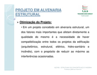 PROJETO EM ALVENARIA
ESTRUTURAL

 Otimização do Projeto:
  • Em um projeto concebido em alvenaria estrutural, um
  dos fatores mais importantes que afetam diretamente a
  qualidade do mesmo é a necessidade de haver
  compatibilização entre todos os projetos da edificação
  (arquitetônico,   estrutural,    elétrico,      hidro-sanitário          e
  incêndio), com o propósito de reduzir ao máximo as
  interferências ocasionadas.



                                  AQT402 - ESTRUTURAS DE CONCRETO, AÇO E MADEIRA
                                               Professor Jefferson Homrich
 