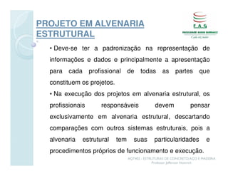 PROJETO EM ALVENARIA
ESTRUTURAL
  • Deve-se ter a padronização na representação de
  informações e dados e principalmente a apresentação
  para   cada     profissional     de    todas       as     partes      que
  constituem os projetos.
  • Na execução dos projetos em alvenaria estrutural, os
  profissionais        responsáveis              devem             pensar
  exclusivamente em alvenaria estrutural, descartando
  comparações com outros sistemas estruturais, pois a
  alvenaria     estrutural   tem      suas      particularidades            e
  procedimentos próprios de funcionamento e execução.
                                   AQT402 - ESTRUTURAS DE CONCRETO, AÇO E MADEIRA
                                                Professor Jefferson Homrich
 