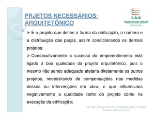 PRJETOS NECESSÁRIOS:
ARQUITETÔNICO
  É o projeto que define a forma da edificação, o número e
a distribuição das peças, assim condicionando os demais
projetos;
  Consecutivamente o sucesso do empreendimento está
ligado à boa qualidade do projeto arquitetônico, pois o
mesmo não sendo adequado afetaria diretamente os outros
projetos, necessitando de compensações nas medidas
desses ou intervenções em obra, o que influenciaria
negativamente a qualidade tanto do projeto como na
execução da edificação;
                             AQT402 - ESTRUTURAS DE CONCRETO, AÇO E MADEIRA
                                          Professor Jefferson Homrich
 
