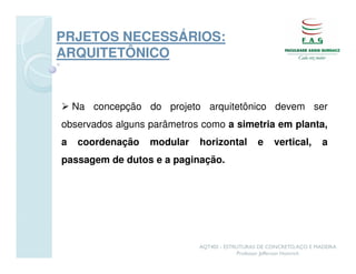 PRJETOS NECESSÁRIOS:
ARQUITETÔNICO


    Na concepção do projeto arquitetônico devem ser
observados alguns parâmetros como a simetria em planta,
a    coordenação   modular   horizontal         e     vertical,       a
passagem de dutos e a paginação.




                             AQT402 - ESTRUTURAS DE CONCRETO, AÇO E MADEIRA
                                          Professor Jefferson Homrich
 