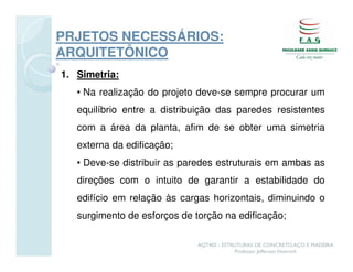 PRJETOS NECESSÁRIOS:
ARQUITETÔNICO
1. Simetria:
   • Na realização do projeto deve-se sempre procurar um
   equilíbrio entre a distribuição das paredes resistentes
   com a área da planta, afim de se obter uma simetria
   externa da edificação;
   • Deve-se distribuir as paredes estruturais em ambas as
   direções com o intuito de garantir a estabilidade do
   edifício em relação às cargas horizontais, diminuindo o
   surgimento de esforços de torção na edificação;

                              AQT402 - ESTRUTURAS DE CONCRETO, AÇO E MADEIRA
                                           Professor Jefferson Homrich
 