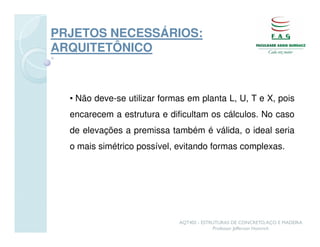 PRJETOS NECESSÁRIOS:
ARQUITETÔNICO



  • Não deve-se utilizar formas em planta L, U, T e X, pois
  encarecem a estrutura e dificultam os cálculos. No caso
  de elevações a premissa também é válida, o ideal seria
  o mais simétrico possível, evitando formas complexas.




                             AQT402 - ESTRUTURAS DE CONCRETO, AÇO E MADEIRA
                                          Professor Jefferson Homrich
 