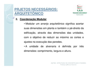 PRJETOS NECESSÁRIOS:
ARQUITETÔNICO
2. Coordenação Modular
     • Modular um arranjo arquitetônico significa acertar
     suas dimensões em planta e também o pé-direito da
     edificação, através das dimensões das unidades,
     com o objetivo de reduzir ao máximo os cortes e
     ajustes na execução das paredes.
     • A unidade de alvenaria é definida por três
     dimensões: comprimento, largura e altura.



                            AQT402 - ESTRUTURAS DE CONCRETO, AÇO E MADEIRA
                                         Professor Jefferson Homrich
 