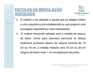 ESCOLHA DA MODULAÇÃO
ADEQUADA
  O módulo a ser adotado é aquele que se adapte melhor
  a uma arquitetura pré-estabelecida ou que propicie uma
  concepção arquitetônica mais interessante;
  O módulo horizontal adotado será a medida da largura
  do bloco. Como para alvenaria estrutural os blocos
  cerâmicos portantes devem ter largura nominal de 14
  cm ou 19 cm, a medida modular será 15 cm ou 20 cm
  (largura do bloco mais 1 cm de espessura da junta).



                             AQT402 - ESTRUTURAS DE CONCRETO, AÇO E MADEIRA
                                          Professor Jefferson Homrich
 