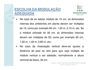ESCOLHA DA MODULAÇÃO
ADEQUADA
  No caso de se adotar módulo de 15 cm, as dimensões
  internas dos ambientes em planta devem ser múltiplas
  de 15, como por exemplo 60 cm, 1,20 m, 2,10 m, etc. Se
  o módulo utilizado foi 20 cm, as dimensões internas
  devem ser múltiplas de 20, como por exemplo 60 cm,
  1,20 m, 1,40 m, 2,80 m, etc;
  No caso da modulação vertical deve-se ajustar a
  distância do piso ao teto para que seja múltiplo do
  módulo vertical a ser adotado, normalmente a altura
  nominal do bloco, 20 cm.
                             AQT402 - ESTRUTURAS DE CONCRETO, AÇO E MADEIRA
                                          Professor Jefferson Homrich
 