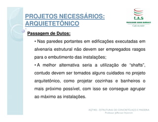 PROJETOS NECESSÁRIOS:
ARQUIETETÔNICO
Passagem de Dutos:
  • Nas paredes portantes em edificações executadas em
  alvenaria estrutural não devem ser empregados rasgos
  para o embutimento das instalações;
  • A melhor alternativa seria a utilização de “shafts”,
  contudo devem ser tomados alguns cuidados no projeto
  arquitetônico, como projetar cozinhas e banheiros o
  mais próximo possível, com isso se consegue agrupar
  ao máximo as instalações.

                              AQT402 - ESTRUTURAS DE CONCRETO, AÇO E MADEIRA
                                           Professor Jefferson Homrich
 