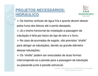 PROJETOS NECESSÁRIOS:
HIDRÁULICO
  Os trechos verticais de água fria e quente devem descer
pelos furos dos blocos até o ponto desejado;
  Já o trecho horizontal da instalação a passagem da
tubulação é feita por baixo da laje de teto e o forro;
  No caso de prumadas de esgoto, são previstos “shafts”
para abrigar as tubulações, devido ao grande diâmetro
dessas tubulações;
  Os “shafts” podem ser executados de duas formas:
interrompendo-se a parede para a passagem da tubulação
ou passando junto à parede estrutural.
                                 AQT402 - ESTRUTURAS DE CONCRETO, AÇO E MADEIRA
                                              Professor Jefferson Homrich
 