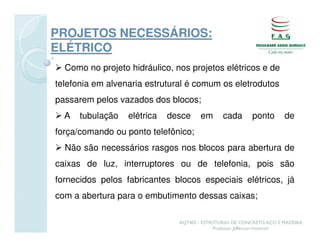 PROJETOS NECESSÁRIOS:
ELÉTRICO
  Como no projeto hidráulico, nos projetos elétricos e de
telefonia em alvenaria estrutural é comum os eletrodutos
passarem pelos vazados dos blocos;
  A   tubulação   elétrica   desce     em      cada       ponto       de
força/comando ou ponto telefônico;
  Não são necessários rasgos nos blocos para abertura de
caixas de luz, interruptores ou de telefonia, pois são
fornecidos pelos fabricantes blocos especiais elétricos, já
com a abertura para o embutimento dessas caixas;

                               AQT402 - ESTRUTURAS DE CONCRETO, AÇO E MADEIRA
                                            Professor Jefferson Homrich
 