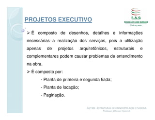 PROJETOS EXECUTIVO

  É composto de desenhos, detalhes e informações
necessárias a realização dos serviços, pois a utilização
apenas     de   projetos      arquitetônicos,        estruturais          e
complementares podem causar problemas de entendimento
na obra.
  É composto por:
       - Planta de primeira e segunda fiada;
       - Planta de locação;
       - Paginação.

                                 AQT402 - ESTRUTURAS DE CONCRETO, AÇO E MADEIRA
                                              Professor Jefferson Homrich
 