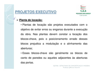PROJETOS EXECUTIVO

 Planta de locação:
  • Plantas de locação são projetos executados com o
  objetivo de evitar erros ou enganos durante a execução
  da obra. Nas plantas devem constar a locação dos
  blocos-chave, pois o posicionamento errado desses
  blocos prejudica a modulação e o alinhamento das
  aberturas;
  • Esses blocos-chave são geralmente os blocos de
  canto de paredes ou aqueles adjacentes às aberturas
  das portas.
                            AQT402 - ESTRUTURAS DE CONCRETO, AÇO E MADEIRA
                                         Professor Jefferson Homrich
 