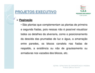 PROJETOS EXECUTIVO

 Paginação
  • São plantas que complementam as plantas de primeira
  e segunda fiadas, pois nessas não é possível visualizar
  todos os detalhes da alvenaria, como o posicionamento
  da descida das prumadas de luz e água, a amarração
  entre paredes, os blocos canaleta nas fiadas de
  respaldo, a existência ou não de grauteamento ou
  armaduras nos vazados dos blocos, etc.



                            AQT402 - ESTRUTURAS DE CONCRETO, AÇO E MADEIRA
                                         Professor Jefferson Homrich
 