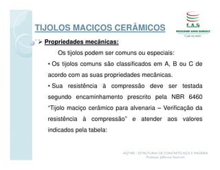 TIJOLOS MACIÇOS CERÂMICOS
 Propriedades mecânicas:
     Os tijolos podem ser comuns ou especiais:
  • Os tijolos comuns são classificados em A, B ou C de
  acordo com as suas propriedades mecânicas.
  • Sua resistência à compressão deve ser testada
  segundo encaminhamento prescrito pela NBR 6460
  “Tijolo maciço cerâmico para alvenaria – Verificação da
  resistência à compressão” e atender aos valores
  indicados pela tabela:


                            AQT402 - ESTRUTURAS DE CONCRETO, AÇO E MADEIRA
                                         Professor Jefferson Homrich
 