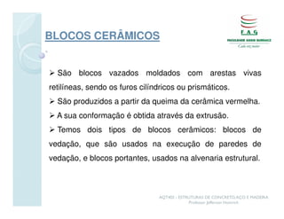 BLOCOS CERÂMICOS


  São blocos vazados moldados com arestas vivas
retilíneas, sendo os furos cilíndricos ou prismáticos.
  São produzidos a partir da queima da cerâmica vermelha.
  A sua conformação é obtida através da extrusão.
  Temos dois tipos de blocos cerâmicos: blocos de
vedação, que são usados na execução de paredes de
vedação, e blocos portantes, usados na alvenaria estrutural.



                                AQT402 - ESTRUTURAS DE CONCRETO, AÇO E MADEIRA
                                             Professor Jefferson Homrich
 
