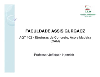 FACULDADE ASSIS GURGACZ
AQT 402 - Etruturas de Concreto, Aço e Madeira
                    (CAM)



         Professor Jefferson Homrich
 
