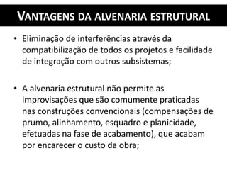 VANTAGENS DA ALVENARIA ESTRUTURAL
• Eliminação de interferências através da
compatibilização de todos os projetos e facilidade
de integração com outros subsistemas;
• A alvenaria estrutural não permite as
improvisações que são comumente praticadas
nas construções convencionais (compensações de
prumo, alinhamento, esquadro e planicidade,
efetuadas na fase de acabamento), que acabam
por encarecer o custo da obra;
 